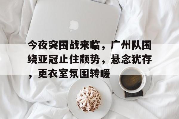 3377体育官网入口-今夜突围战来临，广州队围绕亚冠止住颓势，悬念犹存，更衣室氛围转暖
